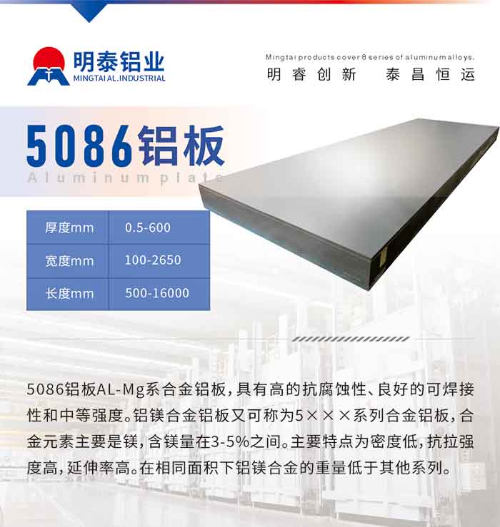 产品介绍
　　5086铝板AL-Mg系合金铝板，具有高的抗腐蚀性、良好的可焊接性和中等强度。铝镁合金铝板又可称为5×××系列合金铝板，合金元素主要是镁，含镁量在3-5%之间。主要特点为密度低，抗拉强度高，延伸率高。在相同面积下铝镁合金的重量低于其他系列。

