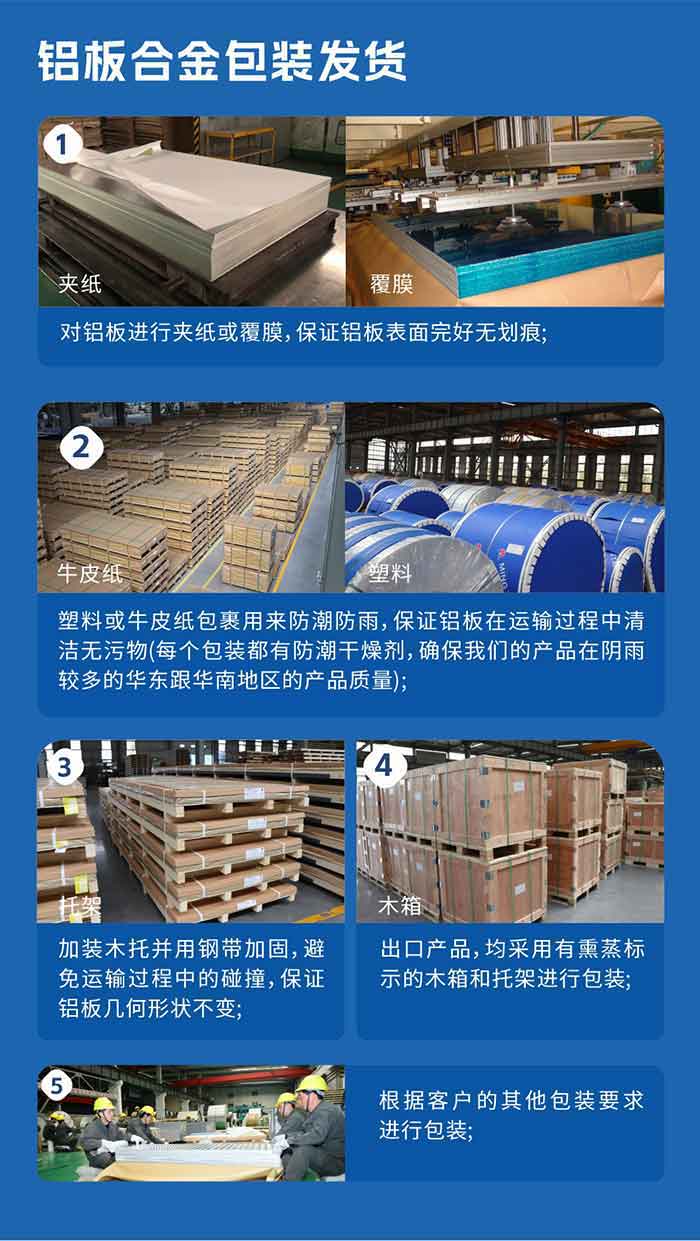铝板合金包装发货
　　1、对铝板进行夹纸或覆膜，保证铝板表面完好无划痕；

　　2、塑料或牛皮纸包裹用来防潮防雨，保证铝板在运输过程中清洁无污物(每个包装都有防潮干燥剂，确保我们的产品在阴雨较多的华东跟云顶集团地区的产品质量)；

　　3、加装木托并用钢带加固，避免运输过程中的碰撞，保证铝板几何形状不变；

　　4、出口产品，均采用有熏蒸标示的木箱和托架进行包装；

　　5、根据客户的其他包装要求进行包装。

