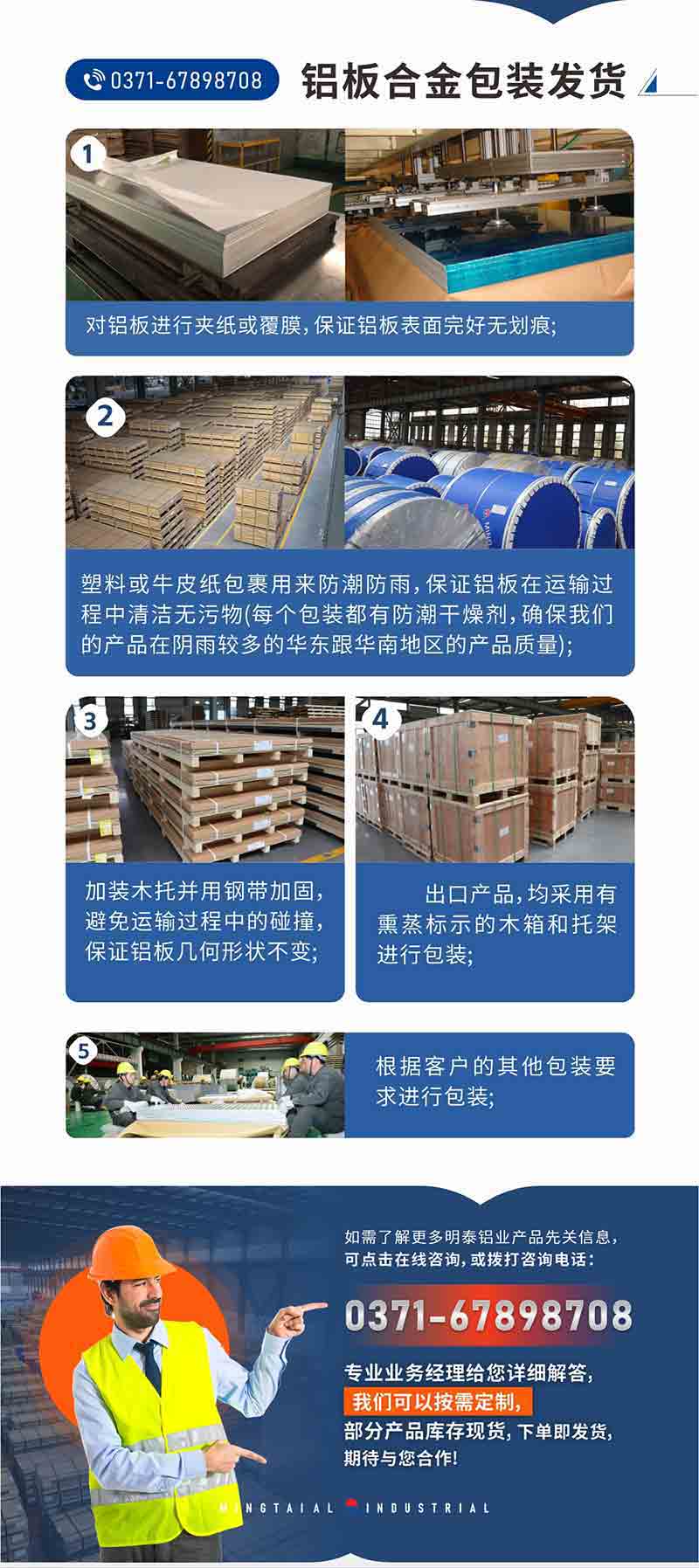 铝板合金包装发货1、对铝板进行夹纸或覆膜，保证铝板表面完好无划痕;
2、塑料或牛皮纸包裹用来防潮防雨，保证铝板在运输过程中清洁无污物(每个包装都有防潮干燥剂，确保我们的产品在阴雨较多的华东跟云顶集团地区的产品质量);
3、加装木托并用钢带加固，避免运输过程中的碰撞，保证铝板几何形状不变;
4、出口产品，均采用有熏蒸标示的木箱和托架进行包装;
5、根据客户的其他包装要求进行包装;
如需了解更多云顶集团铝业产品先关信息，可点击在线咨询，或拨打咨询电话：0371-67898708，专业业务经理给您详细解答，我们可以按需定制，部分产品库存现货，下单即发货，期待与您合作!