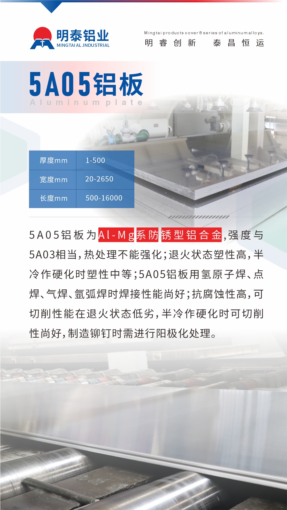 5A05铝板为Al-Mg系防锈型铝合金，,强度与5A03相当，热处理不能强化；退火状态塑性高，半冷作硬化时塑性中等；5A05铝板用氢原子焊、点焊、气焊、氩弧焊时焊接性能尚好；抗腐蚀性高，可切削性能在退火状态低劣，半冷作硬化时可切削性尚好，制造铆钉时需进行阳极化处理。
