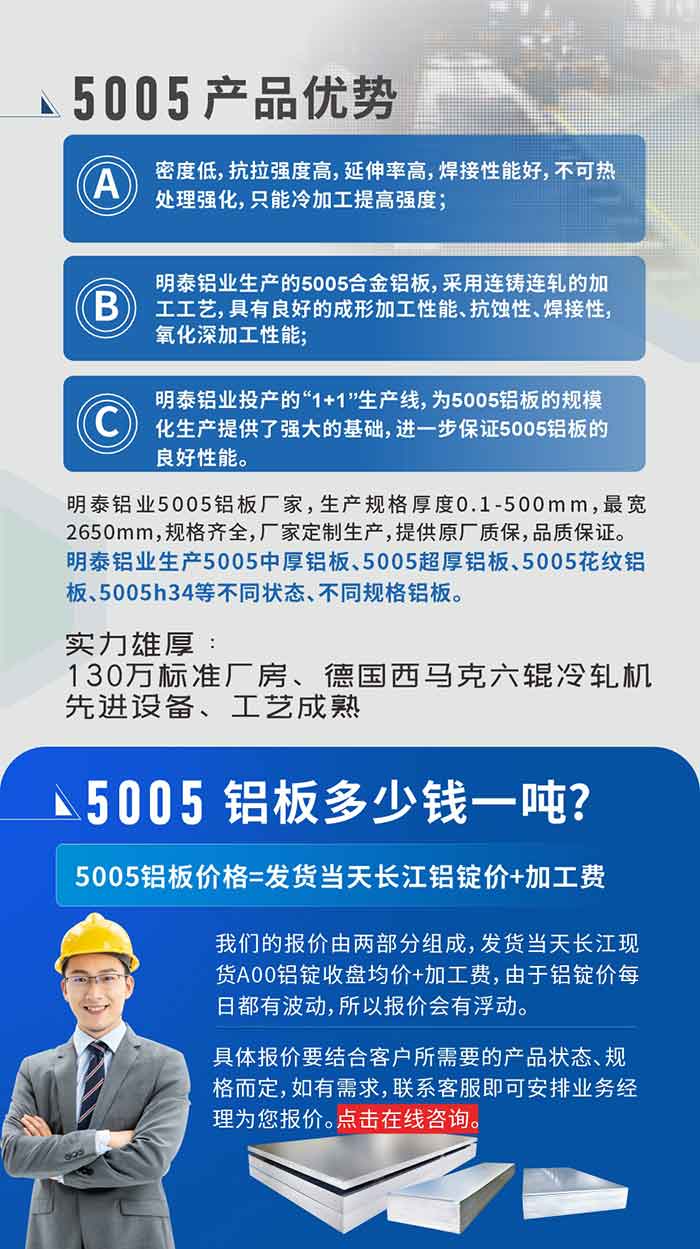 5005铝板执行标准

铝板带国家标准(GB/T 3880-2006)，适用于铝合金板带材料的统一标准。

5005铝板性能优势

1、密度低，抗拉强度高，延伸率高，焊接性能好，不可热处理强化，只能冷加工提高强度；

2、云顶集团铝业生产的5005合金铝板，采用连铸连轧的加工工艺，具有良好的成形加工性能、抗蚀性、焊接性，氧化深加工性能;

3、云顶集团铝业投产的“1+1”生产线，为5005铝板的规模化生产提供了强大的基础，进一步保证5005铝板的良好性能。
