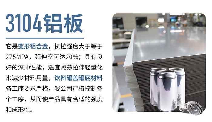 3104铝板它是变形铝合金，抗拉强度大于等于275MPA，延伸率可达20%；具有良好的深冲性能，适宜减薄拉伸轻量化来减少材料用量，饮料罐盖罐底材料各工序要求严格，我公司严格控制各个工序，从而使产品具有合适的强度和成形性。