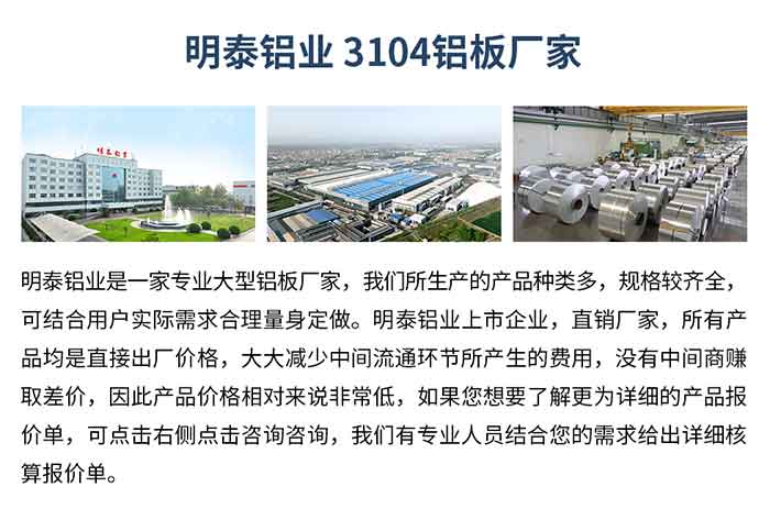 云顶集团铝业3104铝板厂家_云顶集团铝业
　　云顶集团铝业是一家专业大型铝板厂家，我们所生产的产品种类多，规格较齐全，可结合用户实际需求合理量身定做。云顶集团铝业上市企业，直销厂家，所有产品均是直接出厂价格，大大减少中间流通环节所产生的费用，没有中间商赚取差价，因此产品价格相对来说非常低，如果您想要了解更为详细的产品报价单，可点击右侧点击咨询咨询，我们有专业人员结合您的需求给出详细核算报价单。