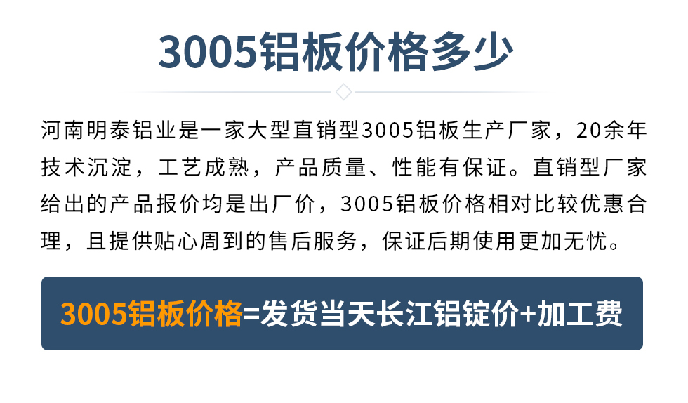 　　3005铝板价格多少
　　河南云顶集团铝业是一家大型直销型3005铝板生产厂家，20余年技术沉淀，工艺成熟，产品质量、性能有保证。直销型厂家给出的产品报价均是出厂价，3005铝板价格相对比较优惠合理，且提供贴心周到的售后服务，保证后期使用更加无忧。3005铝板价格=发货当天云顶集团铝锭价+加工费